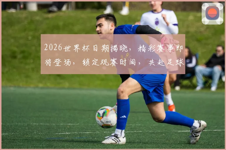 2026世界杯日期揭晓，精彩赛事即将登场，锁定观赛时间，共赴足球盛宴