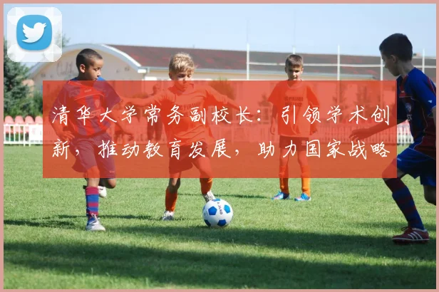 清华大学常务副校长：引领学术创新，推动教育发展，助力国家战略实施