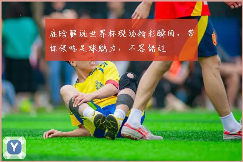 鹿晗解说世界杯现场精彩瞬间，带你领略足球魅力，不容错过