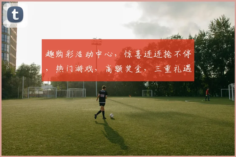趣购彩活动中心，惊喜连连抢不停，热门游戏，高额奖金，三重礼遇，不容错过，速来参与