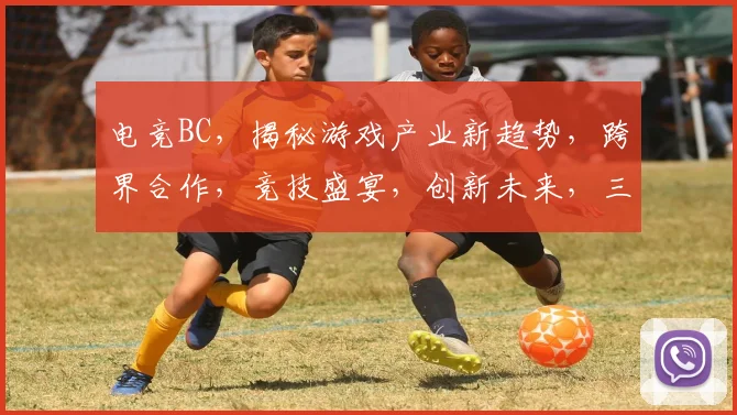 电竞BC，揭秘游戏产业新趋势，跨界合作，竞技盛宴，创新未来，三大亮点，不容错过