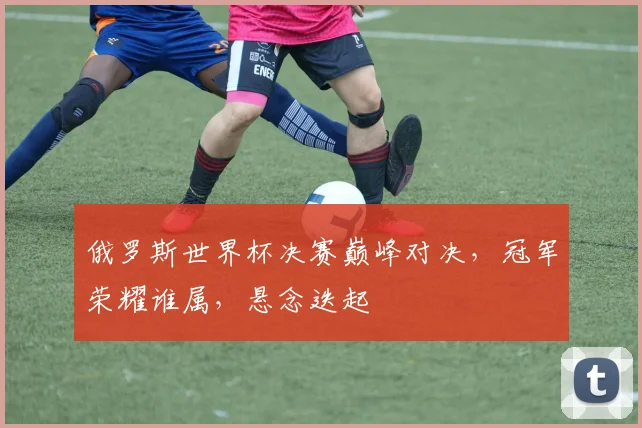 俄罗斯世界杯决赛巅峰对决，冠军荣耀谁属，悬念迭起